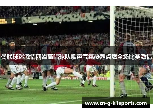 曼联球迷激情四溢高唱球队歌声气氛热烈点燃全场比赛激情