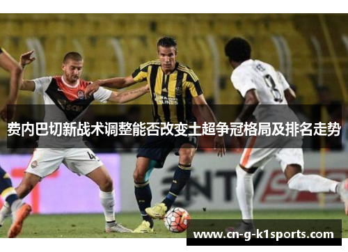 费内巴切新战术调整能否改变土超争冠格局及排名走势
