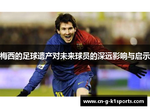 梅西的足球遗产对未来球员的深远影响与启示