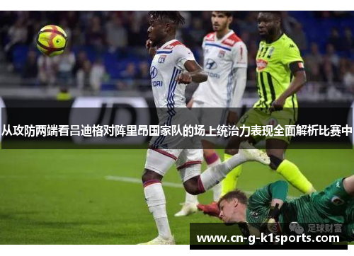从攻防两端看吕迪格对阵里昂国家队的场上统治力表现全面解析比赛中