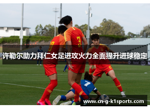 许勒尔助力拜仁女足进攻火力全面提升进球稳定